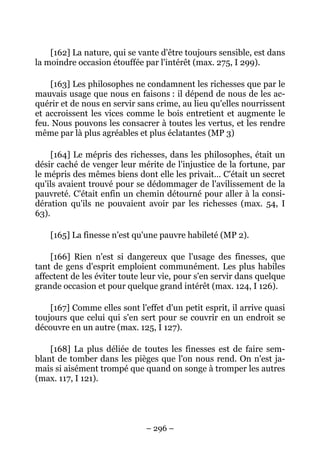 – 296 –
[162] La nature, qui se vante d'être toujours sensible, est dans
la moindre occasion étouffée par l'intérêt (max. 275, I 299).
[163] Les philosophes ne condamnent les richesses que par le
mauvais usage que nous en faisons : il dépend de nous de les ac-
quérir et de nous en servir sans crime, au lieu qu'elles nourrissent
et accroissent les vices comme le bois entretient et augmente le
feu. Nous pouvons les consacrer à toutes les vertus, et les rendre
même par là plus agréables et plus éclatantes (MP 3)
[164] Le mépris des richesses, dans les philosophes, était un
désir caché de venger leur mérite de l'injustice de la fortune, par
le mépris des mêmes biens dont elle les privait… C'était un secret
qu'ils avaient trouvé pour se dédommager de l'avilissement de la
pauvreté. C'était enfin un chemin détourné pour aller à la consi-
dération qu'ils ne pouvaient avoir par les richesses (max. 54, I
63).
[165] La finesse n'est qu'une pauvre habileté (MP 2).
[166] Rien n'est si dangereux que l'usage des finesses, que
tant de gens d'esprit emploient communément. Les plus habiles
affectent de les éviter toute leur vie, pour s'en servir dans quelque
grande occasion et pour quelque grand intérêt (max. 124, I 126).
[167] Comme elles sont l'effet d'un petit esprit, il arrive quasi
toujours que celui qui s'en sert pour se couvrir en un endroit se
découvre en un autre (max. 125, I 127).
[168] La plus déliée de toutes les finesses est de faire sem-
blant de tomber dans les pièges que l'on nous rend. On n'est ja-
mais si aisément trompé que quand on songe à tromper les autres
(max. 117, I 121).
 