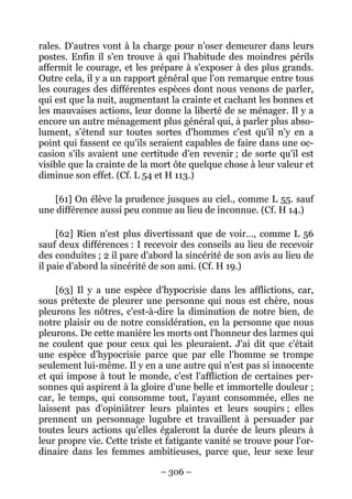 – 306 –
rales. D'autres vont à la charge pour n'oser demeurer dans leurs
postes. Enfin il s'en trouve à qui l'habitude des moindres périls
affermit le courage, et les prépare à s'exposer à des plus grands.
Outre cela, il y a un rapport général que l'on remarque entre tous
les courages des différentes espèces dont nous venons de parler,
qui est que la nuit, augmentant la crainte et cachant les bonnes et
les mauvaises actions, leur donne la liberté de se ménager. Il y a
encore un autre ménagement plus général qui, à parler plus abso-
lument, s'étend sur toutes sortes d'hommes c'est qu'il n'y en a
point qui fassent ce qu'ils seraient capables de faire dans une oc-
casion s'ils avaient une certitude d'en revenir ; de sorte qu'il est
visible que la crainte de la mort ôte quelque chose à leur valeur et
diminue son effet. (Cf. L 54 et H 113.)
[61] On élève la prudence jusques au ciel., comme L 55. sauf
une différence aussi peu connue au lieu de inconnue. (Cf. H 14.)
[62] Rien n'est plus divertissant que de voir…, comme L 56
sauf deux différences : I recevoir des conseils au lieu de recevoir
des conduites ; 2 il pare d'abord la sincérité de son avis au lieu de
il paie d'abord la sincérité de son ami. (Cf. H 19.)
[63] Il y a une espèce d'hypocrisie dans les afflictions, car,
sous prétexte de pleurer une personne qui nous est chère, nous
pleurons les nôtres, c'est-à-dire la diminution de notre bien, de
notre plaisir ou de notre considération, en la personne que nous
pleurons. De cette manière les morts ont l'honneur des larmes qui
ne coulent que pour ceux qui les pleuraient. J'ai dit que c'était
une espèce d'hypocrisie parce que par elle l'homme se trompe
seulement lui-même. Il y en a une autre qui n'est pas si innocente
et qui impose à tout le monde, c'est l'affliction de certaines per-
sonnes qui aspirent à la gloire d'une belle et immortelle douleur ;
car, le temps, qui consomme tout, l'ayant consommée, elles ne
laissent pas d'opiniâtrer leurs plaintes et leurs soupirs ; elles
prennent un personnage lugubre et travaillent à persuader par
toutes leurs actions qu'elles égaleront la durée de leurs pleurs à
leur propre vie. Cette triste et fatigante vanité se trouve pour l'or-
dinaire dans les femmes ambitieuses, parce que, leur sexe leur
 