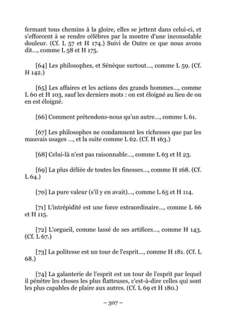 – 307 –
fermant tous chemins à la gloire, elles se jettent dans celui-ci, et
s'efforcent à se rendre célèbres par la montre d'une inconsolable
douleur. (Cf. L 57 et H 174.) Suivi de Outre ce que nous avons
dit…, comme L 58 et H 175.
[64] Les philosophes, et Sénèque surtout…, comme L 59. (Cf.
H 142.)
[65] Les affaires et les actions des grands hommes…, comme
L 60 et H 103, sauf les derniers mots : on est éloigné au lieu de on
en est éloigné.
[66] Comment prétendons-nous qu'un autre…, comme L 61.
[67] Les philosophes ne condamnent les richesses que par les
mauvais usages …, et la suite comme L 62. (Cf. H 163.)
[68] Celui-là n'est pas raisonnable…, comme L 63 et H 23.
[69] La plus déliée de toutes les finesses…, comme H 168. (Cf.
L 64.)
[70] La pure valeur (s'il y en avait)…, comme L 65 et H 114.
[71] L'intrépidité est une force extraordinaire…, comme L 66
et H 115.
[72] L'orgueil, comme lassé de ses artifices…, comme H 143.
(Cf. L 67.)
[73] La politesse est un tour de l'esprit…, comme H 181. (Cf. L
68.)
[74] La galanterie de l'esprit est un tour de l'esprit par lequel
il pénètre les choses les plus flatteuses, c'est-à-dire celles qui sont
les plus capables de plaire aux autres. (Cf. L 69 et H 180.)
 