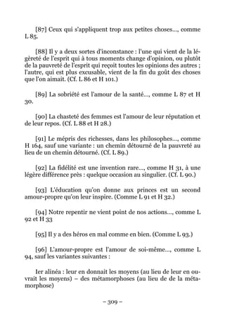 – 309 –
[87] Ceux qui s'appliquent trop aux petites choses…, comme
L 85.
[88] Il y a deux sortes d'inconstance : l'une qui vient de la lé-
gèreté de l'esprit qui à tous moments change d'opinion, ou plutôt
de la pauvreté de l'esprit qui reçoit toutes les opinions des autres ;
l'autre, qui est plus excusable, vient de la fin du goût des choses
que l'on aimait. (Cf. L 86 et H 101.)
[89] La sobriété est l'amour de la santé…, comme L 87 et H
30.
[90] La chasteté des femmes est l'amour de leur réputation et
de leur repos. (Cf. L 88 et H 28.)
[91] Le mépris des richesses, dans les philosophes…, comme
H 164, sauf une variante : un chemin détourné de la pauvreté au
lieu de un chemin détourné. (Cf. L 89.)
[92] La fidélité est une invention rare…, comme H 31, à une
légère différence près : quelque occasion au singulier. (Cf. L 90.)
[93] L'éducation qu'on donne aux princes est un second
amour-propre qu'on leur inspire. (Comme L 91 et H 32.)
[94] Notre repentir ne vient point de nos actions…, comme L
92 et H 33
[95] Il y a des héros en mal comme en bien. (Comme L 93.)
[96] L'amour-propre est l'amour de soi-même…, comme L
94, sauf les variantes suivantes :
Ier alinéa : leur en donnait les moyens (au lieu de leur en ou-
vrait les moyens) – des métamorphoses (au lieu de de la méta-
morphose)
 