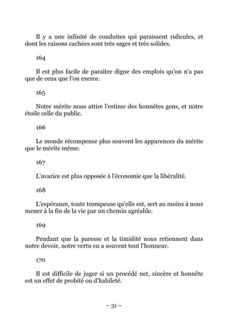 – 31 –
Il y a une infinité de conduites qui paraissent ridicules, et
dont les raisons cachées sont très sages et très solides.
164
Il est plus facile de paraître digne des emplois qu'on n'a pas
que de ceux que l'on exerce.
165
Notre mérite nous attire l'estime des honnêtes gens, et notre
étoile celle du public.
166
Le monde récompense plus souvent les apparences du mérite
que le mérite même.
167
L'avarice est plus opposée à l'économie que la libéralité.
168
L'espérance, toute trompeuse qu'elle est, sert au moins à nous
mener à la fin de la vie par un chemin agréable.
169
Pendant que la paresse et la timidité nous retiennent dans
notre devoir, notre vertu en a souvent tout l'honneur.
170
Il est difficile de juger si un procédé net, sincère et honnête
est un effet de probité ou d'habileté.
 