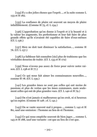 – 315 –
[134] Il y a des jolies choses que l'esprit…, et la suite comme L
133 et H 182.
[135] La confiance de plaire est souvent un moyen de plaire
infailliblement. (Comme H 75, cf. L 134.)
[136] L'approbation qu'on donne à l'esprit et à la beauté et à
la valeur les augmente, les perfectionne et leur fait faire de plus
grands effets qu'ils n'avaient été capables de faire d'eux-mêmes
(Cf. L 136.)
[137] Rien ne doit tant diminuer la satisfaction…, comme H
76. (Cf. L 137.)
[138] La faiblesse fait connaître [sic] plus de trahisons que les
véritables desseins de trahir. (Cf. L 135 et H 172)
[139] Nous n'avons pas assez de force pour suivre notre rai-
son. (Cf. L 138 et H 77.)
[140] Ce qui nous fait aimer les connaissances nouvelles…,
comme H 78. (Cf. L 139.)
[141] Les grandes âmes ne sont pas celles qui ont moins de
passions et plus de vertus que les âmes communes, mais seule-
ment celles qui ont de plus grandes vues. (Cf. L 140 et H 79.)
[142] On n'est jamais si malheureux qu'on croit, ni si heureux
qu'on espère. (Comme H 128 ; cf. L 141.)
[143] On se vante souvent mal à propos…, comme L 142 et H
80, sauf une omission : l'homme au lieu de et l'homme.
[144] Ce qui nous empêche souvent de bien juger…, comme L
143 et H 188, sauf une variante : est que au lieu de c'est que.
 