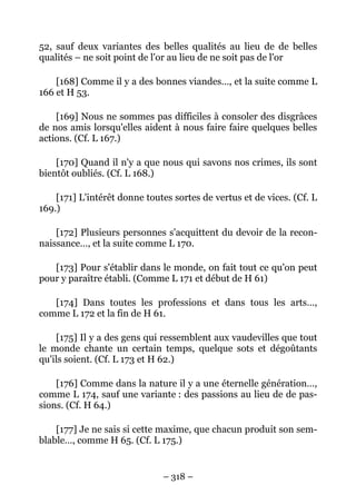 – 318 –
52, sauf deux variantes des belles qualités au lieu de de belles
qualités – ne soit point de l'or au lieu de ne soit pas de l'or
[168] Comme il y a des bonnes viandes…, et la suite comme L
166 et H 53.
[169] Nous ne sommes pas difficiles à consoler des disgrâces
de nos amis lorsqu'elles aident à nous faire faire quelques belles
actions. (Cf. L 167.)
[170] Quand il n'y a que nous qui savons nos crimes, ils sont
bientôt oubliés. (Cf. L 168.)
[171] L'intérêt donne toutes sortes de vertus et de vices. (Cf. L
169.)
[172] Plusieurs personnes s'acquittent du devoir de la recon-
naissance…, et la suite comme L 170.
[173] Pour s'établir dans le monde, on fait tout ce qu'on peut
pour y paraître établi. (Comme L 171 et début de H 61)
[174] Dans toutes les professions et dans tous les arts…,
comme L 172 et la fin de H 61.
[175] Il y a des gens qui ressemblent aux vaudevilles que tout
le monde chante un certain temps, quelque sots et dégoûtants
qu'ils soient. (Cf. L 173 et H 62.)
[176] Comme dans la nature il y a une éternelle génération…,
comme L 174, sauf une variante : des passions au lieu de de pas-
sions. (Cf. H 64.)
[177] Je ne sais si cette maxime, que chacun produit son sem-
blable…, comme H 65. (Cf. L 175.)
 