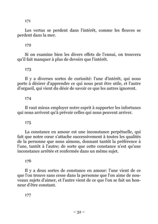 – 32 –
171
Les vertus se perdent dans l'intérêt, comme les fleuves se
perdent dans la mer.
172
Si on examine bien les divers effets de l'ennui, on trouvera
qu'il fait manquer à plus de devoirs que l'intérêt.
173
Il y a diverses sortes de curiosité: l'une d'intérêt, qui nous
porte à désirer d'apprendre ce qui nous peut être utile, et l'autre
d'orgueil, qui vient du désir de savoir ce que les autres ignorent.
174
Il vaut mieux employer notre esprit à supporter les infortunes
qui nous arrivent qu'à prévoir celles qui nous peuvent arriver.
175
La constance en amour est une inconstance perpétuelle, qui
fait que notre cœur s'attache successivement à toutes les qualités
de la personne que nous aimons, donnant tantôt la préférence à
l'une, tantôt à l'autre; de sorte que cette constance n'est qu'une
inconstance arrêtée et renfermée dans un même sujet.
176
Il y a deux sortes de constance en amour: l'une vient de ce
que l'on trouve sans cesse dans la personne que l'on aime de nou-
veaux sujets d'aimer, et l'autre vient de ce que l'on se fait un hon-
neur d'être constant.
177
 