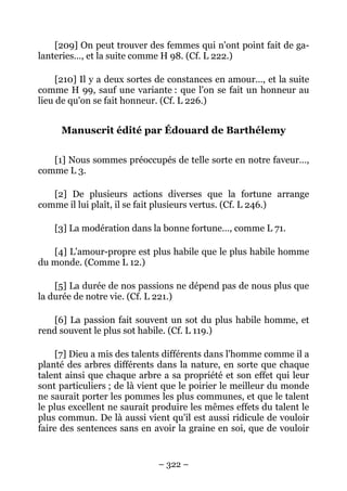 – 322 –
[209] On peut trouver des femmes qui n'ont point fait de ga-
lanteries…, et la suite comme H 98. (Cf. L 222.)
[210] Il y a deux sortes de constances en amour…, et la suite
comme H 99, sauf une variante : que l'on se fait un honneur au
lieu de qu'on se fait honneur. (Cf. L 226.)
Manuscrit édité par Édouard de Barthélemy
[1] Nous sommes préoccupés de telle sorte en notre faveur…,
comme L 3.
[2] De plusieurs actions diverses que la fortune arrange
comme il lui plaît, il se fait plusieurs vertus. (Cf. L 246.)
[3] La modération dans la bonne fortune…, comme L 71.
[4] L'amour-propre est plus habile que le plus habile homme
du monde. (Comme L 12.)
[5] La durée de nos passions ne dépend pas de nous plus que
la durée de notre vie. (Cf. L 221.)
[6] La passion fait souvent un sot du plus habile homme, et
rend souvent le plus sot habile. (Cf. L 119.)
[7] Dieu a mis des talents différents dans l'homme comme il a
planté des arbres différents dans la nature, en sorte que chaque
talent ainsi que chaque arbre a sa propriété et son effet qui leur
sont particuliers ; de là vient que le poirier le meilleur du monde
ne saurait porter les pommes les plus communes, et que le talent
le plus excellent ne saurait produire les mêmes effets du talent le
plus commun. De là aussi vient qu'il est aussi ridicule de vouloir
faire des sentences sans en avoir la graine en soi, que de vouloir
 