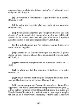 – 323 –
qu'un parterre produise des tulipes quoiqu'on n'y ait point semé
d'oignons. (Cf. L 190.)
[8] La vérité est le fondement et la justification de la beauté.
(Comme L 158.)
[9] La ruine du prochain plaît aux amis et aux ennemis.
(Comme L 97.)
[10] Rien n'est si dangereux que l'usage des finesses que tant
de gens d'esprit emploient si communément ; les plus habiles af-
fectent de les éviter toute leur vie pour s'en servir à quelque
grande occasion et par quelque grand intérêt. (Cf. L 47.)
[11] Il y a des hommes que l'on estime…, comme L 205, avec
toute vertu au singulier.
[12] La vertu est un fantôme formé par nos passions à qui on
donne un nom honnête afin de faire impunément ce qu'on veut.
(Cf. L 187.)
[13] On ne saurait compter toues les espèces de vanités. (Cf. L
122.)
[14] La vérité qui fait les hommes véritables…, et la suite
comme L 81.
[15] Chaque homme n'est pas plus différent des autres hom-
mes qu'il l'est souvent de lui-même. (Comme L 99.)
[16] L'amour-propre est l'amour de soi-même… Long déve-
loppement semblable à la maxime I de la première édition (MS I),
à trois petites variantes près : il travaille lui-même à sa ruine (au
lieu de il travaille même à sa ruine) – on le trouve qui triomphe
(au lieu de on le retrouve qui triomphe) – trouve dans la violence
 