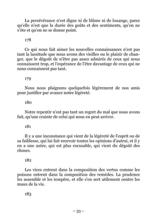 – 33 –
La persévérance n'est digne ni de blâme ni de louange, parce
qu'elle n'est que la durée des goûts et des sentiments, qu'on ne
s'ôte et qu'on ne se donne point.
178
Ce qui nous fait aimer les nouvelles connaissances n'est pas
tant la lassitude que nous avons des vieilles ou le plaisir de chan-
ger, que le dégoût de n'être pas assez admirés de ceux qui nous
connaissent trop, et l'espérance de l'être davantage de ceux qui ne
nous connaissent pas tant.
179
Nous nous plaignons quelquefois légèrement de nos amis
pour justifier par avance notre légèreté.
180
Notre repentir n'est pas tant un regret du mal que nous avons
fait, qu'une crainte de celui qui nous en peut arriver.
181
Il y a une inconstance qui vient de la légèreté de l'esprit ou de
sa faiblesse, qui lui fait recevoir toutes les opinions d'autrui, et il y
en a une autre, qui est plus excusable, qui vient du dégoût des
choses.
182
Les vices entrent dans la composition des vertus comme les
poisons entrent dans la composition des remèdes. La prudence
les assemble et les tempère, et elle s'en sert utilement contre les
maux de la vie.
183
 