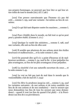 – 332 –
nos propres hommages, ne pouvant que leur ôter ce qui leur at-
tire celles de tout le monde [sic]. (Cf. L 98.)
[102] Une preuve convaincante que l'homme n'a pas été
créé…, comme L 195, sauf une variante : lui-même au lieu de soi-
même.
[103] Ce qui fait tant disputer contre les maximes…, comme L
245.
[104] Pour s'établir dans le monde, on fait tout ce qu'on peut
pour y paraître établi. (Comme L 171.)
[105] Quoique la vanité des ministres…, comme L 198, sauf
une variante, elle suit au lieu de elles sont
[106] Il semble que plusieurs de nos actions aient des étoiles
heureuses et malheureuses…, et la suite comme L 262.
[107] On pourrait dire qu'il n'y a point d'heureux ni de mal-
heureux accidents…, comme L 34, sauf la fin : à leur préjudice les
plus avantageux, au lieu de les plus avantageux à leur préjudice.
[108] La sincérité c'est une naturelle ouverture du cœur…, et
la suite comme L 43.
[109] Le vrai ne fait pas tant de mal dans le monde que le
vraisemblable y fait de mal (Cf. L 234)
[110] On élève la prudence jusqu'au ciel…, comme L 55, sauf
les variantes suivantes : de nos actions et de notre conduite (au
lieu de de nos actions et de nos conduites) – tout le secours que
nous demandons (au lieu de tous les secours que nous deman-
dons) – quand il veut (au lieu de quand il lui plaît) – à la Provi-
dence (au lieu de à sa providence).
 