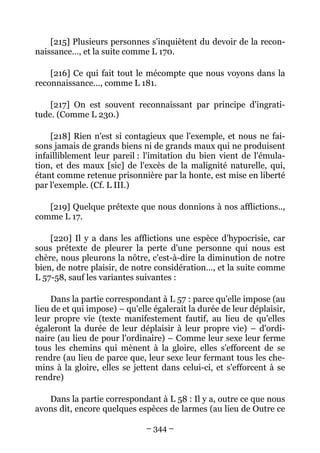 – 344 –
[215] Plusieurs personnes s'inquiètent du devoir de la recon-
naissance…, et la suite comme L 170.
[216] Ce qui fait tout le mécompte que nous voyons dans la
reconnaissance…, comme L 181.
[217] On est souvent reconnaissant par principe d'ingrati-
tude. (Comme L 230.)
[218] Rien n'est si contagieux que l'exemple, et nous ne fai-
sons jamais de grands biens ni de grands maux qui ne produisent
infailliblement leur pareil : l'imitation du bien vient de l'émula-
tion, et des maux [sic] de l'excès de la malignité naturelle, qui,
étant comme retenue prisonnière par la honte, est mise en liberté
par l'exemple. (Cf. L III.)
[219] Quelque prétexte que nous donnions à nos afflictions..,
comme L 17.
[220] Il y a dans les afflictions une espèce d'hypocrisie, car
sous prétexte de pleurer la perte d'une personne qui nous est
chère, nous pleurons la nôtre, c'est-à-dire la diminution de notre
bien, de notre plaisir, de notre considération…, et la suite comme
L 57-58, sauf les variantes suivantes :
Dans la partie correspondant à L 57 : parce qu'elle impose (au
lieu de et qui impose) – qu'elle égalerait la durée de leur déplaisir,
leur propre vie (texte manifestement fautif, au lieu de qu'elles
égaleront la durée de leur déplaisir à leur propre vie) – d'ordi-
naire (au lieu de pour l'ordinaire) – Comme leur sexe leur ferme
tous les chemins qui mènent à la gloire, elles s'efforcent de se
rendre (au lieu de parce que, leur sexe leur fermant tous les che-
mins à la gloire, elles se jettent dans celui-ci, et s'efforcent à se
rendre)
Dans la partie correspondant à L 58 : Il y a, outre ce que nous
avons dit, encore quelques espèces de larmes (au lieu de Outre ce
 