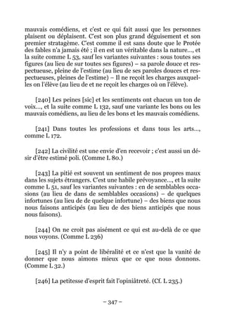 – 347 –
mauvais comédiens, et c'est ce qui fait aussi que les personnes
plaisent ou déplaisent. C'est son plus grand déguisement et son
premier stratagème. C'est comme il est sans doute que le Protée
des fables n'a jamais été ; il en est un véritable dans la nature…, et
la suite comme L 53, sauf les variantes suivantes : sous toutes ses
figures (au lieu de sur toutes ses figures) – sa parole douce et res-
pectueuse, pleine de l'estime (au lieu de ses paroles douces et res-
pectueuses, pleines de l'estime) – Il ne reçoit les charges auxquel-
les on l'élève (au lieu de et ne reçoit les charges où on l'élève).
[240] Les peines [sic] et les sentiments ont chacun un ton de
voix…, et la suite comme L 132, sauf une variante les bons ou les
mauvais comédiens, au lieu de les bons et les mauvais comédiens.
[241] Dans toutes les professions et dans tous les arts…,
comme L 172.
[242] La civilité est une envie d'en recevoir ; c'est aussi un dé-
sir d'être estimé poli. (Comme L 80.)
[243] La pitié est souvent un sentiment de nos propres maux
dans les sujets étrangers. C'est une habile prévoyance…, et la suite
comme L 51, sauf les variantes suivantes : en de semblables occa-
sions (au lieu de dans de semblables occasions) – de quelques
infortunes (au lieu de de quelque infortune) – des biens que nous
nous faisons anticipés (au lieu de des biens anticipés que nous
nous faisons).
[244] On ne croit pas aisément ce qui est au-delà de ce que
nous voyons. (Comme L 236)
[245] Il n'y a point de libéralité et ce n'est que la vanité de
donner que nous aimons mieux que ce que nous donnons.
(Comme L 32.)
[246] La petitesse d'esprit fait l'opiniâtreté. (Cf. L 235.)
 