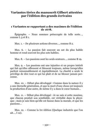 – 350 –
Variantes tirées du manuscrit Gilbert attestées
par l'édition des grands écrivains
1 Variantes se rapportant a des maximes de l'édition
de 1678.
Épigraphe. – Nous sommes préoccupés de telle sorte…,
comme L 3 et B 1.
Max. 1. – De plusieurs actions diverses…, comme B 2.
Max. 6. – La passion fait souvent un sot du plus habile
homme et rend souvent les plus sots habiles.
Max. 8. – Les passions sont les seuls orateurs…, comme B 19.
Max. 9. – Les passions ont une injustice et un propre intérêt
qui fait qu'elles offensent et blessent toujours, même lorsqu'elles
parlent raisonnablement et équitablement. La charité a seule le
privilège de dire tout ce qui lui plaît et de ne blesser jamais per-
sonne.
Max. 10. – Début plus développé : Comme dans la nature il y
a une éternelle génération, et que la mort d'une chose est toujours
la production d'une autre, de même il y a dans le cœur humain…
Max. 11. – Début plus développé : Je ne sais si cette maxime,
que chacun produit son semblable, est véritable dans la physi-
que ; mais je sais bien qu'elle est fausse dans la morale, et que les
passions…
Max. 12. – Comme la Ire édition (Quelque industrie que l'on
ait…, I 12).
 
