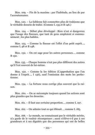 – 355 –
Max. 109. – Fin de la maxime : par l'habitude, au lieu de par
l'accoutumance.
Max. 120. – La faiblesse fait commettre plus de trahisons que
le véritable dessein de trahir. (Comme L 135 et B 146.)
Max. 124. – Début plus développé : Rien n'est si dangereux
que l'usage des finesses, que tant de gens emploient si commu-
nément ; les plus habiles.
Max. 125. – Comme la finesse est l'effet d'un petit esprit…,
comme L 48 et B 148.
Max. 132. – On est sage pour les autres personnes…, comme
B 150.
Max. 135. – Chaque homme n'est pas plus différent des autres
qu'il l'est souvent de lui-même.
Max. 150. – Comme la Ire édition (L'approbation que l'on
donne à l'esprit…, I 156), sauf l'omission des mots les perfec-
tionne.
Max. 154. – La fortune nous corrige plus souvent que la rai-
son.
Max. 160. – On se mécompte toujours quand les actions sont
plus grandes que les desseins.
Max. 161. – Il faut une certaine proportion…, comme L 197.
Max. 162. – On admire tout ce qui éblouit…, comme L 185.
Max. 166. – Le monde, ne connaissant pas le véritable mérite,
n'a garde de le vouloir récompenser ; aussi n'élève-t-il pas à ses
grandeurs et à ses dignités que des personnes qui ont de belles
 