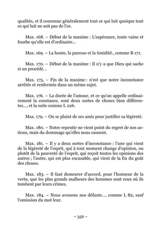 – 356 –
qualités, et il couronne généralement tout ce qui luit quoique tout
ce qui luit ne soit pas de l'or.
Max. 168. – Début de la maxime : L'espérance, toute vaine et
fourbe qu'elle est d'ordinaire…
Max. 169. – La honte, la paresse et la timidité., comme B 171.
Max. 170. – Début de la maxime : Il n'y a que Dieu qui sache
si un procédé…
Max. 175. – Fin de la maxime : n'est que notre inconstance
arrêtée et renfermée dans un même sujet.
Max. 176. – La durée de l'amour, et ce qu'on appelle ordinai-
rement la constance, sont deux sortes de choses bien différen-
tes…, et la suite comme L 226.
Max. 179. – On se plaint de ses amis pour justifier sa légèreté.
Max. 180. – Notre repentir ne vient point du regret de nos ac-
tions, mais du dommage qu'elles nous causent.
Max. 181. – Il y a deux sortes d'inconstance : l'une qui vient
de la légèreté de l'esprit, qui à tout moment change d'opinion, ou
plutôt de la pauvreté de l'esprit, qui reçoit toutes les opinions des
autres ; l'autre, qui est plus excusable, qui vient de la fin du goût
des choses.
Max. 183. – Il faut demeurer d'accord, pour l'honneur de la
vertu, que les plus grands malheurs des hommes sont ceux où ils
tombent par leurs crimes.
Max. 184. – Nous avouons nos défauts…, comme L 82, sauf
l'omission du mot leur.
 