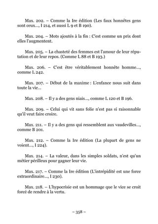 – 358 –
Max. 202. – Comme la Ire édition (Les faux honnêtes gens
sont ceux…, I 214, et aussi L 9 et B 190).
Max. 204. – Mots ajoutés à la fin : C'est comme un prix dont
elles l'augmentent.
Max. 205. – La chasteté des femmes est l'amour de leur répu-
tation et de leur repos. (Comme L 88 et B 193.)
Max. 206. – C'est être véritablement honnête homme…,
comme L 242.
Max. 207. – Début de la maxime : L'enfance nous suit dans
toute la vie…
Max. 208. – Il y a des gens niais…, comme L 120 et B 196.
Max. 209. – Celui qui vit sans folie n'est pas si raisonnable
qu'il veut faire croire.
Max. 211. – Il y a des gens qui ressemblent aux vaudevilles…,
comme B 201.
Max. 212. – Comme la Ire édition (La plupart de gens ne
voient…, I 224).
Max. 214. – La valeur, dans les simples soldats, n'est qu'un
métier périlleux pour gagner leur vie.
Max. 217. – Comme la Ire édition (L'intrépidité est une force
extraordinaire…, I 230).
Max. 218. – L'hypocrisie est un hommage que le vice se croit
forcé de rendre à la vertu.
 