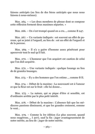 – 363 –
faisons anticipés (au lieu de des biens anticipés que nous nous
faisons à nous-mêmes).
Max. 265. – « Les deux membres de phrase dont se compose
cette réflexion forment deux maximes séparées. »
Max. 266. – On s'est trompé quand on a cru…, comme B 247.
Max. 267. – Un variante indiquée : est souvent un effet de pa-
resse, qui se joint à l'orgueil, au lieu de : est un effet de l'orgueil et
de la paresse.
Max. 269. – Il n'y a guère d'homme assez pénétrant pour
apercevoir tout le mal qu'il fait.
Max. 270. – L'honneur que l'on acquiert est caution de celui
que l'on doit acquérir.
Max. 272. – Une variante indiquée : quelque louange au lieu
de de grandes louanges.
Max. 273. – Il y a des hommes que l'on estime…, comme B II.
Max. 274. – Début de la maxime : La nouveauté est à l'amour
ce que la fleur est sur le fruit : elle lui donne…
Max. 275. – La nature, qui se pique d'être si sensible, est
d'ordinaire arrêtée par le plus petit intérêt.
Max. 276. – Début de la maxime : L'absence fait que les mé-
diocres passions diminuent, et que les grandes croissent, comme
le vent…
Max. 279. – Comme la Ire édition (Le plus souvent, quand
nous exagérons…, I 307), sauf la fin : juger avantageusement de
notre mérite, au lieu de : juger de notre mérite.
 
