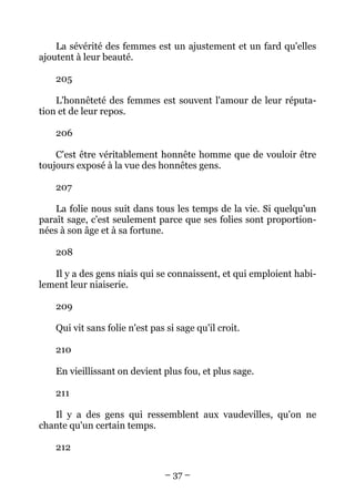 – 37 –
La sévérité des femmes est un ajustement et un fard qu'elles
ajoutent à leur beauté.
205
L'honnêteté des femmes est souvent l'amour de leur réputa-
tion et de leur repos.
206
C'est être véritablement honnête homme que de vouloir être
toujours exposé à la vue des honnêtes gens.
207
La folie nous suit dans tous les temps de la vie. Si quelqu'un
paraît sage, c'est seulement parce que ses folies sont proportion-
nées à son âge et à sa fortune.
208
Il y a des gens niais qui se connaissent, et qui emploient habi-
lement leur niaiserie.
209
Qui vit sans folie n'est pas si sage qu'il croit.
210
En vieillissant on devient plus fou, et plus sage.
211
Il y a des gens qui ressemblent aux vaudevilles, qu'on ne
chante qu'un certain temps.
212
 
