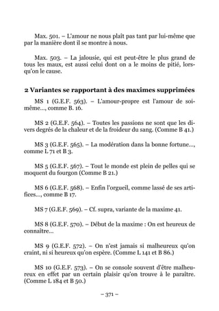 – 371 –
Max. 501. – L'amour ne nous plaît pas tant par lui-même que
par la manière dont il se montre à nous.
Max. 503. – La jalousie, qui est peut-être le plus grand de
tous les maux, est aussi celui dont on a le moins de pitié, lors-
qu'on le cause.
2 Variantes se rapportant à des maximes supprimées
MS 1 (G.E.F. 563). – L'amour-propre est l'amour de soi-
même…, comme B. 16.
MS 2 (G.E.F. 564). – Toutes les passions ne sont que les di-
vers degrés de la chaleur et de la froideur du sang. (Comme B 41.)
MS 3 (G.E.F. 565). – La modération dans la bonne fortune…,
comme L 71 et B 3.
MS 5 (G.E.F. 567). – Tout le monde est plein de pelles qui se
moquent du fourgon (Comme B 21.)
MS 6 (G.E.F. 568). – Enfin l'orgueil, comme lassé de ses arti-
fices…, comme B 17.
MS 7 (G.E.F. 569). – Cf. supra, variante de la maxime 41.
MS 8 (G.E.F. 570). – Début de la maxime : On est heureux de
connaître…
MS 9 (G.E.F. 572). – On n'est jamais si malheureux qu'on
craint, ni si heureux qu'on espère. (Comme L 141 et B 86.)
MS 10 (G.E.F. 573). – On se console souvent d'être malheu-
reux en effet par un certain plaisir qu'on trouve à le paraître.
(Comme L 184 et B 50.)
 