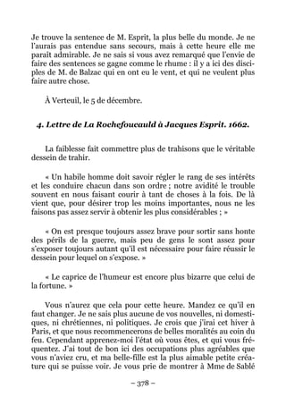 – 378 –
Je trouve la sentence de M. Esprit, la plus belle du monde. Je ne
l’aurais pas entendue sans secours, mais à cette heure elle me
paraît admirable. Je ne sais si vous avez remarqué que l’envie de
faire des sentences se gagne comme le rhume : il y a ici des disci-
ples de M. de Balzac qui en ont eu le vent, et qui ne veulent plus
faire autre chose.
À Verteuil, le 5 de décembre.
4. Lettre de La Rochefoucauld à Jacques Esprit. 1662.
La faiblesse fait commettre plus de trahisons que le véritable
dessein de trahir.
« Un habile homme doit savoir régler le rang de ses intérêts
et les conduire chacun dans son ordre ; notre avidité le trouble
souvent en nous faisant courir à tant de choses à la fois. De là
vient que, pour désirer trop les moins importantes, nous ne les
faisons pas assez servir à obtenir les plus considérables ; »
« On est presque toujours assez brave pour sortir sans honte
des périls de la guerre, mais peu de gens le sont assez pour
s’exposer toujours autant qu’il est nécessaire pour faire réussir le
dessein pour lequel on s’expose. »
« Le caprice de l’humeur est encore plus bizarre que celui de
la fortune. »
Vous n’aurez que cela pour cette heure. Mandez ce qu’il en
faut changer. Je ne sais plus aucune de vos nouvelles, ni domesti-
ques, ni chrétiennes, ni politiques. Je crois que j’irai cet hiver à
Paris, et que nous recommencerons de belles moralités au coin du
feu. Cependant apprenez-moi l’état où vous êtes, et qui vous fré-
quentez. J’ai tout de bon ici des occupations plus agréables que
vous n’aviez cru, et ma belle-fille est la plus aimable petite créa-
ture qui se puisse voir. Je vous prie de montrer à Mme de Sablé
 