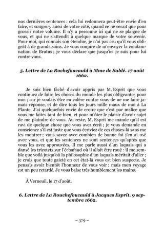 – 379 –
nos dernières sentences : cela lui redonnera peut-être envie d’en
faire, et songez-y aussi de votre côté, quand ce ne serait que pour
grossir notre volume. Il n’y a personne ici qui ne se plaigne de
vous, et qui ne s’attendît à quelque marque de votre souvenir.
Pour moi, qui connais son étendue, je n’ai pas cru qu’il vous obli-
geât à de grands soins. Je vous conjure de m’envoyer la condam-
nation de Brutus ; je vous déclare que jusqu’ici je suis pour lui
contre vous.
5. Lettre de La Rochefoucauld à Mme de Sablé. 17 août
1662.
Je suis bien fâché d’avoir appris par M. Esprit que vous
continuez de faire les choses du monde les plus obligeantes pour
moi ; car je voulais être en colère contre vous de ne me faire ja-
mais réponse, et de dire tous les jours mille maux de moi à La
Plante. J’ai quelquefois envie de croire que c’est par malice que
vous me faites tant de bien, et pour m’ôter le plaisir d’avoir sujet
de me plaindre de vous. Au reste, M. Esprit me mande qu’il est
ravi de quelque chose que vous avez écrit ; je vous demande en
conscience s’il est juste que vous écriviez de ces choses-là sans me
les montrer ; vous savez avec combien de bonne foi j’en ai usé
avec vous, et que les sentences ne sont sentences qu’après que
vous les avez approuvées. Il me parle aussi d’un laquais qui a
dansé les tricotets sur l’échafaud où il allait être roué : il me sem-
ble que voilà jusqu’où la philosophie d’un laquais méritait d’aller ;
je crois que toute gaieté en cet état-là vous est bien suspecte. Je
pensais avoir bientôt l’honneur de vous voir ; mais mon voyage
est un peu retardé. Je vous baise très humblement les mains.
À Verneuil, le 17 d’août.
6. Lettre de La Rouchefoucauld à Jacques Esprit. 9 sep-
tembre 1662.
 