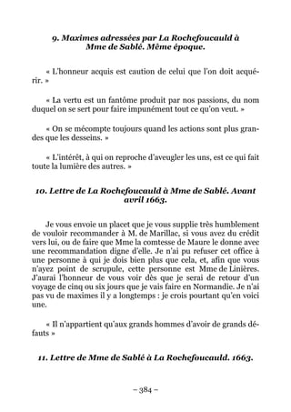– 384 –
9. Maximes adressées par La Rochefoucauld à
Mme de Sablé. Même époque.
« L’honneur acquis est caution de celui que l’on doit acqué-
rir. »
« La vertu est un fantôme produit par nos passions, du nom
duquel on se sert pour faire impunément tout ce qu’on veut. »
« On se mécompte toujours quand les actions sont plus gran-
des que les desseins. »
« L’intérêt, à qui on reproche d’aveugler les uns, est ce qui fait
toute la lumière des autres. »
10. Lettre de La Rochefoucauld à Mme de Sablé. Avant
avril 1663.
Je vous envoie un placet que je vous supplie très humblement
de vouloir recommander à M. de Marillac, si vous avez du crédit
vers lui, ou de faire que Mme la comtesse de Maure le donne avec
une recommandation digne d’elle. Je n’ai pu refuser cet office à
une personne à qui je dois bien plus que cela, et, afin que vous
n’ayez point de scrupule, cette personne est Mme de Linières.
J’aurai l’honneur de vous voir dès que je serai de retour d’un
voyage de cinq ou six jours que je vais faire en Normandie. Je n’ai
pas vu de maximes il y a longtemps : je crois pourtant qu’en voici
une.
« Il n’appartient qu’aux grands hommes d’avoir de grands dé-
fauts »
11. Lettre de Mme de Sablé à La Rochefoucauld. 1663.
 