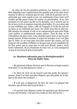 – 385 –
Je viens de lire les grandes maximes. Les miennes y sont si
bien déguisées par l’agencement des paroles que je les puis louer
comme si elles ne venaient pas de moi. Celle de la paresse est re-
présentée par votre esprit et par vos sentiments d’une sorte qu’il
semble qu’elle passe toutes les autres en pénétration. Je ne sais
pourtant si c’est parce qu’elle est la dernière, car à mesure que je
les ai lues, je les ai toujours trouvées plus belles. Il y en a deux qui
ne me semblent pas vraies, celle de l’orgueil, et la fin du mal est
un bien, je ne l’entends pas assez. En vérité vous êtes le plus ha-
bile homme du monde et cela ne se comprend pas que sans étude
vous sachiez si parfaitement toutes choses. Tout de bon, et de
l’abondance de mon cœur, cette dernière passe tout ce qu’on peut
jamais penser. Il faut renoncer à toutes les morales et ne voir plus
que la vôtre. Je ne vous puis rien dire encore des autres, car j’ai
toujours été accablée d’affaires et de gens qui m’ont empêchée de
les lire, parce que je veux que ce soit avec liberté, pour y avoir
toute l’attention. Si j’ai l’honneur de vous voir, je vous marquerai
ce que je trouverai le plus à mon goût.
12. Maximes adressées par La Rochefoucauld à
Mme de Sablé 1663.
« De plusieurs actions diverses que la fortune arrange comme
il lui plaît, il s’en fait plusieurs vertus. »
« Le désir de vivre ou de mourir sont des goûts de l’amour-
propre, dont il ne faut non plus disputer que des goûts de la lan-
gue ou du choix des couleurs. »
« Il n’est pas si dangereux de faire du mal à la plupart des
hommes que de leur faire trop de bien. »
« Ce qui fait tant disputer contre les maximes qui découvrent
le cœur de l’homme, c’est que l’on craint d’y être découvert. »
 