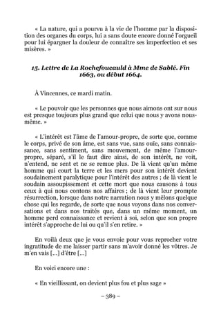 – 389 –
« La nature, qui a pourvu à la vie de l’homme par la disposi-
tion des organes du corps, lui a sans doute encore donné l’orgueil
pour lui épargner la douleur de connaître ses imperfection et ses
misères. »
15. Lettre de La Rochefoucauld à Mme de Sablé. Fin
1663, ou début 1664.
À Vincennes, ce mardi matin.
« Le pouvoir que les personnes que nous aimons ont sur nous
est presque toujours plus grand que celui que nous y avons nous-
même. »
« L’intérêt est l’âme de l’amour-propre, de sorte que, comme
le corps, privé de son âme, est sans vue, sans ouïe, sans connais-
sance, sans sentiment, sans mouvement, de même l’amour-
propre, séparé, s’il le faut dire ainsi, de son intérêt, ne voit,
n’entend, ne sent et ne se remue plus. De là vient qu’un même
homme qui court la terre et les mers pour son intérêt devient
soudainement paralytique pour l’intérêt des autres ; de là vient le
soudain assoupissement et cette mort que nous causons à tous
ceux à qui nous contons nos affaires ; de là vient leur prompte
résurrection, lorsque dans notre narration nous y mêlons quelque
chose qui les regarde, de sorte que nous voyons dans nos conver-
sations et dans nos traités que, dans un même moment, un
homme perd connaissance et revient à soi, selon que son propre
intérêt s’approche de lui ou qu’il s’en retire. »
En voilà deux que je vous envoie pour vous reprocher votre
ingratitude de me laisser partir sans m’avoir donné les vôtres. Je
m’en vais […] d’être […]
En voici encore une :
« En vieillissant, on devient plus fou et plus sage »
 