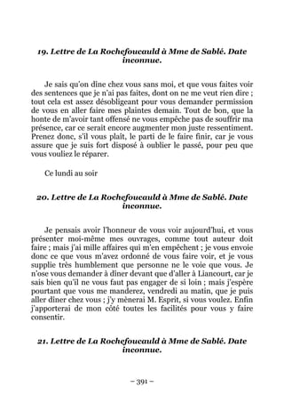 – 391 –
19. Lettre de La Rochefoucauld à Mme de Sablé. Date
inconnue.
Je sais qu’on dîne chez vous sans moi, et que vous faites voir
des sentences que je n’ai pas faites, dont on ne me veut rien dire ;
tout cela est assez désobligeant pour vous demander permission
de vous en aller faire mes plaintes demain. Tout de bon, que la
honte de m’avoir tant offensé ne vous empêche pas de souffrir ma
présence, car ce serait encore augmenter mon juste ressentiment.
Prenez donc, s’il vous plaît, le parti de le faire finir, car je vous
assure que je suis fort disposé à oublier le passé, pour peu que
vous vouliez le réparer.
Ce lundi au soir
20. Lettre de La Rochefoucauld à Mme de Sablé. Date
inconnue.
Je pensais avoir l’honneur de vous voir aujourd’hui, et vous
présenter moi-même mes ouvrages, comme tout auteur doit
faire ; mais j’ai mille affaires qui m’en empêchent ; je vous envoie
donc ce que vous m’avez ordonné de vous faire voir, et je vous
supplie très humblement que personne ne le voie que vous. Je
n’ose vous demander à dîner devant que d’aller à Liancourt, car je
sais bien qu’il ne vous faut pas engager de si loin ; mais j’espère
pourtant que vous me manderez, vendredi au matin, que je puis
aller dîner chez vous ; j’y mènerai M. Esprit, si vous voulez. Enfin
j’apporterai de mon côté toutes les facilités pour vous y faire
consentir.
21. Lettre de La Rochefoucauld à Mme de Sablé. Date
inconnue.
 