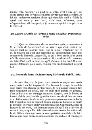– 396 –
mande cela, m’amour, au pied de la lettre, c’est-à-dire qu’il ne
sache jamais que je vous aie montré d’y trouver rien à redire. Je
lui dis seulement quelque chose qui signifiait qu’il y fallait le
quasi que vous y avez mis ; mais vous, m’amour, vous
m’apprendrez, s’il vous plaît, si je ne me suis point trompée dans
le reste[…]
29. Lettre de Mlle de Vertus à Mme de Sablé. Printemps
1663.
[…] Que me dites-vous de ces maximes qu’on a montrées à
M. le comte de Saint-Paul ? Je ne sais ce que c’est, mais il me
semble qu’il ne faudrait point trop le laisser entretenir par ce
M. de Neuré ; car c’est une personne qui apparemment n’est pas
contente de Mme de Longueville, et qui a bien envie, à ce qu’on
m’a dit, de rentrer dans cette maison. Si vous disiez à M. le comte
de Saint-Paul qu’il ne faut pas qu’il s’amuse à les lire ? Il a une
grande déférence pour vous, et ainsi cela lui deviendrait suspect
[…]
30. Lettre de Mme de Schonberg à Mme de Sablé. 1663.
Je crus hier, tout le jour, vous pouvoir renvoyer vos maxi-
mes ; mais il me fut impossible d’en trouver le temps. Je voulais
vous écrire et m’étendre sur leur sujet. Je ne puis pas vous en dire
mon sentiment en détail, tout ce qu’il m’en paraît, en général,
c’est qu’il y a en cet ouvrage beaucoup d’esprit, peu de bonté, et
forces vérités que j’aurais ignorées toute ma vie si l’on ne m’en
avait fait apercevoir. Je ne suis pas encore parvenue à cette habi-
leté d’esprit où l’on ne connaît dans le monde ni honneur ni bonté
ni probité ; je croyais qu’il y en pouvait avoir. Cependant, après la
lecture de cet écrit, l’on demeure persuadé qu’il n’y a ni vice ni
vertu à rien, et que l’on fait nécessairement toutes les actions de
la vie. S’il est ainsi que nous ne nous puissions empêcher de faire
tout ce que nous désirons, nous sommes excusables, et vous jugez
 