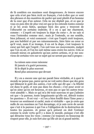 – 397 –
de là combien ces maximes sont dangereuses. Je trouve encore
que cela n’est pas bien écrit en français, c’est-à-dire que ce sont
des phrases et des manières de parler qui sont plutôt d’un homme
de la cour que d’un auteur. Cela ne me déplaît pas, et ce que je
vous en puis dire de plus vrai est que je les entends toutes comme
si je les avais faites, quoique bien des gens y trouvent de
l’obscurité en certains endroits. Il y en a qui me charment,
comme : « L’esprit est toujours la dupe du cœur ». Je ne sais si
vous l’entendez comme moi ; mais je l’entends, ce me semble,
bien joliment, et voici comment : c’est que l’esprit croit toujours,
par son habileté et par ses raisonnements, faire faire au cœur ce
qu’il veut, mais il se trompe, il en est la dupe, c’est toujours le
cœur qui fait agir l’esprit ; l’on suit tous ses mouvements, malgré
que l’on en ait, et l’on les suit même sans croire les suivre. Cela se
connaît mieux en galanterie qu’aux autres actions, et je me sou-
viens de certains vers sur ce sujet qui ne seront pas mal à propos :
La raison sans cesse raisonne
Et jamais n’a guéri personne,
Et le dépit le plus souvent
Rend plus amoureux que devant
Il y en a encore une qui me paraît bien véritable, et à quoi le
monde ne pense pas, parce qu’on ne voit autre chose que des gens
qui blâment le goût des autres, c’est celle qui dit que « la félicité
est dans le goût, et non pas dans les choses ; c’est pour avoir ce
qu’on aime qu’on est heureux, et non pas ce que les autres trou-
vent aimable ». Mais ce qui m’a été tout nouveau et que j’admire
est que « la paresse, toute languissante qu’elle est, détruit toutes
les passions ». Il est vrai – et l’on a bien fouillé dans l’âme pour y
trouver un sentiment si caché, mais si véritable – que je crois que
nulle de ces maximes ne l’est davantage, et je suis ravie de savoir
que c’est à la paresse à qui l’on a l’obligation de la destruction de
toutes les passions. Je pense qu’à présent on doit l’estimer
comme la seule vertu qu’il y a dans le monde, puisque c’est elle
qui déracine tous les vices ; comme j’ai toujours eu beaucoup de
respect pour elle, je suis fort aise qu’elle ait un si grand mérite.
 