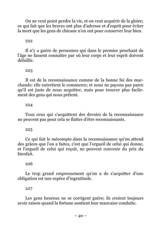 – 40 –
On ne veut point perdre la vie, et on veut acquérir de la gloire;
ce qui fait que les braves ont plus d'adresse et d'esprit pour éviter
la mort que les gens de chicane n'en ont pour conserver leur bien.
222
Il n'y a guère de personnes qui dans le premier penchant de
l'âge ne fassent connaître par où leur corps et leur esprit doivent
défaillir.
223
Il est de la reconnaissance comme de la bonne foi des mar-
chands: elle entretient le commerce; et nous ne payons pas parce
qu'il est juste de nous acquitter, mais pour trouver plus facile-
ment des gens qui nous prêtent.
224
Tous ceux qui s'acquittent des devoirs de la reconnaissance
ne peuvent pas pour cela se flatter d'être reconnaissants.
225
Ce qui fait le mécompte dans la reconnaissance qu'on attend
des grâces que l'on a faites, c'est que l'orgueil de celui qui donne,
et l'orgueil de celui qui reçoit, ne peuvent convenir du prix du
bienfait.
226
Le trop grand empressement qu'on a de s'acquitter d'une
obligation est une espèce d'ingratitude.
227
Les gens heureux ne se corrigent guère; ils croient toujours
avoir raison quand la fortune soutient leur mauvaise conduite.
 