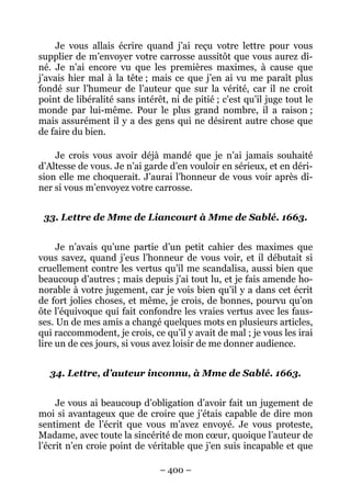 – 400 –
Je vous allais écrire quand j’ai reçu votre lettre pour vous
supplier de m’envoyer votre carrosse aussitôt que vous aurez dî-
né. Je n’ai encore vu que les premières maximes, à cause que
j’avais hier mal à la tête ; mais ce que j’en ai vu me paraît plus
fondé sur l’humeur de l’auteur que sur la vérité, car il ne croit
point de libéralité sans intérêt, ni de pitié ; c’est qu’il juge tout le
monde par lui-même. Pour le plus grand nombre, il a raison ;
mais assurément il y a des gens qui ne désirent autre chose que
de faire du bien.
Je crois vous avoir déjà mandé que je n’ai jamais souhaité
d’Altesse de vous. Je n’ai garde d’en vouloir en sérieux, et en déri-
sion elle me choquerait. J’aurai l’honneur de vous voir après dî-
ner si vous m’envoyez votre carrosse.
33. Lettre de Mme de Liancourt à Mme de Sablé. 1663.
Je n’avais qu’une partie d’un petit cahier des maximes que
vous savez, quand j’eus l’honneur de vous voir, et il débutait si
cruellement contre les vertus qu’il me scandalisa, aussi bien que
beaucoup d’autres ; mais depuis j’ai tout lu, et je fais amende ho-
norable à votre jugement, car je vois bien qu’il y a dans cet écrit
de fort jolies choses, et même, je crois, de bonnes, pourvu qu’on
ôte l’équivoque qui fait confondre les vraies vertus avec les faus-
ses. Un de mes amis a changé quelques mots en plusieurs articles,
qui raccommodent, je crois, ce qu’il y avait de mal ; je vous les irai
lire un de ces jours, si vous avez loisir de me donner audience.
34. Lettre, d’auteur inconnu, à Mme de Sablé. 1663.
Je vous ai beaucoup d’obligation d’avoir fait un jugement de
moi si avantageux que de croire que j’étais capable de dire mon
sentiment de l’écrit que vous m’avez envoyé. Je vous proteste,
Madame, avec toute la sincérité de mon cœur, quoique l’auteur de
l’écrit n’en croie point de véritable que j’en suis incapable et que
 