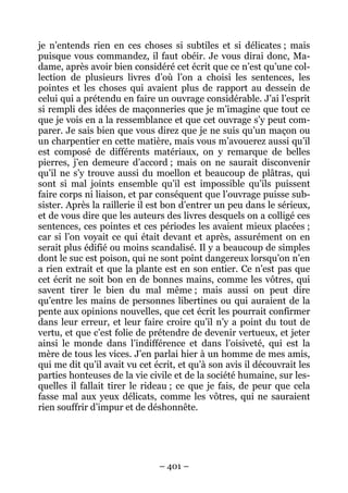 – 401 –
je n’entends rien en ces choses si subtiles et si délicates ; mais
puisque vous commandez, il faut obéir. Je vous dirai donc, Ma-
dame, après avoir bien considéré cet écrit que ce n’est qu’une col-
lection de plusieurs livres d’où l’on a choisi les sentences, les
pointes et les choses qui avaient plus de rapport au dessein de
celui qui a prétendu en faire un ouvrage considérable. J’ai l’esprit
si rempli des idées de maçonneries que je m’imagine que tout ce
que je vois en a la ressemblance et que cet ouvrage s’y peut com-
parer. Je sais bien que vous direz que je ne suis qu’un maçon ou
un charpentier en cette matière, mais vous m’avouerez aussi qu’il
est composé de différents matériaux, on y remarque de belles
pierres, j’en demeure d’accord ; mais on ne saurait disconvenir
qu’il ne s’y trouve aussi du moellon et beaucoup de plâtras, qui
sont si mal joints ensemble qu’il est impossible qu’ils puissent
faire corps ni liaison, et par conséquent que l’ouvrage puisse sub-
sister. Après la raillerie il est bon d’entrer un peu dans le sérieux,
et de vous dire que les auteurs des livres desquels on a colligé ces
sentences, ces pointes et ces périodes les avaient mieux placées ;
car si l’on voyait ce qui était devant et après, assurément on en
serait plus édifié ou moins scandalisé. Il y a beaucoup de simples
dont le suc est poison, qui ne sont point dangereux lorsqu’on n’en
a rien extrait et que la plante est en son entier. Ce n’est pas que
cet écrit ne soit bon en de bonnes mains, comme les vôtres, qui
savent tirer le bien du mal même ; mais aussi on peut dire
qu’entre les mains de personnes libertines ou qui auraient de la
pente aux opinions nouvelles, que cet écrit les pourrait confirmer
dans leur erreur, et leur faire croire qu’il n’y a point du tout de
vertu, et que c’est folie de prétendre de devenir vertueux, et jeter
ainsi le monde dans l’indifférence et dans l’oisiveté, qui est la
mère de tous les vices. J’en parlai hier à un homme de mes amis,
qui me dit qu’il avait vu cet écrit, et qu’à son avis il découvrait les
parties honteuses de la vie civile et de la société humaine, sur les-
quelles il fallait tirer le rideau ; ce que je fais, de peur que cela
fasse mal aux yeux délicats, comme les vôtres, qui ne sauraient
rien souffrir d’impur et de déshonnête.
 