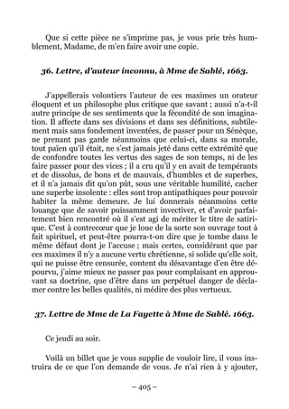 – 405 –
Que si cette pièce ne s’imprime pas, je vous prie très hum-
blement, Madame, de m’en faire avoir une copie.
36. Lettre, d’auteur inconnu, à Mme de Sablé, 1663.
J’appellerais volontiers l’auteur de ces maximes un orateur
éloquent et un philosophe plus critique que savant ; aussi n’a-t-il
autre principe de ses sentiments que la fécondité de son imagina-
tion. Il affecte dans ses divisions et dans ses définitions, subtile-
ment mais sans fondement inventées, de passer pour un Sénèque,
ne prenant pas garde néanmoins que celui-ci, dans sa morale,
tout païen qu’il était, ne s’est jamais jeté dans cette extrémité que
de confondre toutes les vertus des sages de son temps, ni de les
faire passer pour des vices ; il a cru qu’il y en avait de tempérants
et de dissolus, de bons et de mauvais, d’humbles et de superbes,
et il n’a jamais dit qu’on pût, sous une véritable humilité, cacher
une superbe insolente : elles sont trop antipathiques pour pouvoir
habiter la même demeure. Je lui donnerais néanmoins cette
louange que de savoir puissamment invectiver, et d’avoir parfai-
tement bien rencontré où il s’est agi de mériter le titre de satiri-
que. C’est à contrecœur que je loue de la sorte son ouvrage tout à
fait spirituel, et peut-être pourra-t-on dire que je tombe dans le
même défaut dont je l’accuse ; mais certes, considérant que par
ces maximes il n’y a aucune vertu chrétienne, si solide qu’elle soit,
qui ne puisse être censurée, content du désavantage d’en être dé-
pourvu, j’aime mieux ne passer pas pour complaisant en approu-
vant sa doctrine, que d’être dans un perpétuel danger de décla-
mer contre les belles qualités, ni médire des plus vertueux.
37. Lettre de Mme de La Fayette à Mme de Sablé. 1663.
Ce jeudi au soir.
Voilà un billet que je vous supplie de vouloir lire, il vous ins-
truira de ce que l’on demande de vous. Je n’ai rien à y ajouter,
 