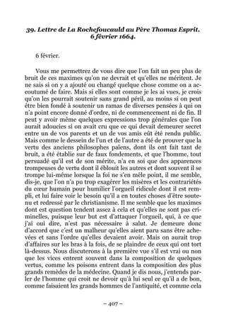 – 407 –
39. Lettre de La Rochefoucauld au Père Thomas Esprit.
6 février 1664.
6 février.
Vous me permettrez de vous dire que l’on fait un peu plus de
bruit de ces maximes qu’on ne devrait et qu’elles ne méritent. Je
ne sais si on y a ajouté ou changé quelque chose comme on a ac-
coutumé de faire. Mais si elles sont comme je les ai vues, je crois
qu’on les pourrait soutenir sans grand péril, au moins si on peut
être bien fondé à soutenir un ramas de diverses pensées à qui on
n’a point encore donné d’ordre, ni de commencement ni de fin. Il
peut y avoir même quelques expressions trop générales que l’on
aurait adoucies si on avait cru que ce qui devait demeurer secret
entre un de vos parents et un de vos amis eût été rendu public.
Mais comme le dessein de l’un et de l’autre a été de prouver que la
vertu des anciens philosophes païens, dont ils ont fait tant de
bruit, a été établie sur de faux fondements, et que l’homme, tout
persuadé qu’il est de son mérite, n’a en soi que des apparences
trompeuses de vertu dont il éblouit les autres et dont souvent il se
trompe lui-même lorsque la foi ne s’en mêle point, il me semble,
dis-je, que l’on n’a pu trop exagérer les misères et les contrariétés
du cœur humain pour humilier l’orgueil ridicule dont il est rem-
pli, et lui faire voir le besoin qu’il a en toutes choses d’être soute-
nu et redressé par le christianisme. Il me semble que les maximes
dont est question tendent assez à cela et qu’elles ne sont pas cri-
minelles, puisque leur but est d’attaquer l’orgueil, qui, à ce que
j’ai oui dire, n’est pas nécessaire à salut. Je demeure donc
d’accord que c’est un malheur qu’elles aient paru sans être ache-
vées et sans l’ordre qu’elles devaient avoir. Mais on aurait trop
d’affaires sur les bras à la fois, de se plaindre de ceux qui ont tort
là-dessus. Nous discuterons à la première vue s’il est vrai ou non
que les vices entrent souvent dans la composition de quelques
vertus, comme les poisons entrent dans la composition des plus
grands remèdes de la médecine. Quand je dis nous, j’entends par-
ler de l’homme qui croit ne devoir qu’à lui seul ce qu’il a de bon,
comme faisaient les grands hommes de l’antiquité, et comme cela
 
