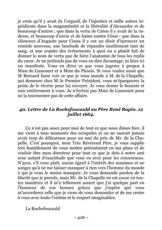 – 408 –
je crois qu’il y avait de l’orgueil, de l’injustice et mille autres in-
grédients dans la magnanimité et la libéralité d’Alexandre et de
beaucoup d’autres ; que dans la vertu de Caton il y avait de la ru-
desse, et beaucoup d’envie et de haine contre César ; que dans la
clémence d’Auguste pour Cinna il y eut un désir d’éprouver un
remède nouveau, une lassitude de répandre inutilement tant de
sang, et une crainte des événements à quoi on a plutôt fait de
donner le nom de vertu que de faire l’anatomie de tous les replis
du cœur. Je ne prétends pas de vous en dire davantage, ni faire ici
un manifeste. Vous en direz ce que vous jugerez à propos à
Mme de Liancourt et à Mme du Plessis. Si vous voulez aussi que
M Bernard fasse voir ce que je vous mande à M. de la Chapelle,
qui demeure chez M. le Premier Président, vous m’épargnerez la
peine de le récrire pour lui envoyer. Je vous donne le bonsoir et
suis entièrement à vous. Je n’écrirai pas Mme de Liancourt pour
ne la tourmenter pas de cette affaire.
40. Lettre de La Rochefoucauld au Père René Rapin. 12
juillet 1664.
Ce n’est pas assez pour moi de tout ce que nous dîmes hier, il
me vient à tous moments des scrupules et on ne saurait jamais
avoir trop de délicatesse pour un ami du prix de Mr. de la Cha-
pelle. C’est pourquoi, mon Très Révérend Père, je vous supplie
très humblement de vous mettre précisément en ma place et de
vouloir être mon directeur pour tout ce que je dois à notre ami
avec autant d’exactitude que vous en avez pour les consciences.
N’ayez, s’il vous plaît, aucun égard à l’intérêt des maximes et ne
songez qu’à ne me laisser manquer à rien vers l’homme du monde
à qui je veux le moins manquer. Je vous demande pardon de la
liberté que je prends, mais Mr. de la Chapelle en est cause en tou-
tes manières et il m’a tellement assuré que j’ai quelque part en
l’honneur de vos bonnes grâces que j’espère que vous
m’accorderez celle que je viens de vous demander et de me croire
à vous avec toute l’estime et le respect imaginables.
La Rochefoucauld
 