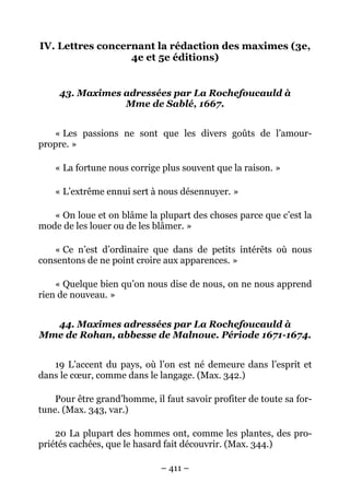 – 411 –
IV. Lettres concernant la rédaction des maximes (3e,
4e et 5e éditions)
43. Maximes adressées par La Rochefoucauld à
Mme de Sablé, 1667.
« Les passions ne sont que les divers goûts de l’amour-
propre. »
« La fortune nous corrige plus souvent que la raison. »
« L’extrême ennui sert à nous désennuyer. »
« On loue et on blâme la plupart des choses parce que c’est la
mode de les louer ou de les blâmer. »
« Ce n’est d’ordinaire que dans de petits intérêts où nous
consentons de ne point croire aux apparences. »
« Quelque bien qu’on nous dise de nous, on ne nous apprend
rien de nouveau. »
44. Maximes adressées par La Rochefoucauld à
Mme de Rohan, abbesse de Malnoue. Période 1671-1674.
19 L’accent du pays, où l’on est né demeure dans l’esprit et
dans le cœur, comme dans le langage. (Max. 342.)
Pour être grand’homme, il faut savoir profiter de toute sa for-
tune. (Max. 343, var.)
20 La plupart des hommes ont, comme les plantes, des pro-
priétés cachées, que le hasard fait découvrir. (Max. 344.)
 