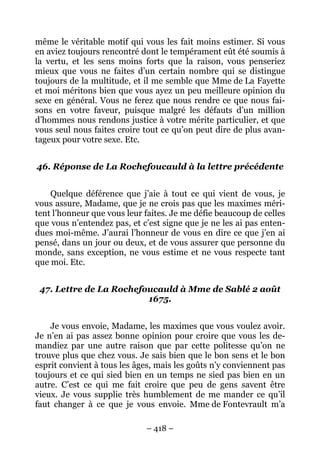 – 418 –
même le véritable motif qui vous les fait moins estimer. Si vous
en aviez toujours rencontré dont le tempérament eût été soumis à
la vertu, et les sens moins forts que la raison, vous penseriez
mieux que vous ne faites d’un certain nombre qui se distingue
toujours de la multitude, et il me semble que Mme de La Fayette
et moi méritons bien que vous ayez un peu meilleure opinion du
sexe en général. Vous ne ferez que nous rendre ce que nous fai-
sons en votre faveur, puisque malgré les défauts d’un million
d’hommes nous rendons justice à votre mérite particulier, et que
vous seul nous faites croire tout ce qu’on peut dire de plus avan-
tageux pour votre sexe. Etc.
46. Réponse de La Rochefoucauld à la lettre précédente
Quelque déférence que j’aie à tout ce qui vient de vous, je
vous assure, Madame, que je ne crois pas que les maximes méri-
tent l’honneur que vous leur faites. Je me défie beaucoup de celles
que vous n’entendez pas, et c’est signe que je ne les ai pas enten-
dues moi-même. J’aurai l’honneur de vous en dire ce que j’en ai
pensé, dans un jour ou deux, et de vous assurer que personne du
monde, sans exception, ne vous estime et ne vous respecte tant
que moi. Etc.
47. Lettre de La Rochefoucauld à Mme de Sablé 2 août
1675.
Je vous envoie, Madame, les maximes que vous voulez avoir.
Je n’en ai pas assez bonne opinion pour croire que vous les de-
mandiez par une autre raison que par cette politesse qu’on ne
trouve plus que chez vous. Je sais bien que le bon sens et le bon
esprit convient à tous les âges, mais les goûts n’y conviennent pas
toujours et ce qui sied bien en un temps ne sied pas bien en un
autre. C’est ce qui me fait croire que peu de gens savent être
vieux. Je vous supplie très humblement de me mander ce qu’il
faut changer à ce que je vous envoie. Mme de Fontevrault m’a
 