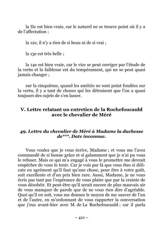 – 421 –
la IIe est bien vraie, car le naturel ne se trouve point où il y a
de l’affectation ;
la 12e, il n’y a rien de si beau ni de si vrai ;
la 13e est très belle ;
la 14e est bien vraie, car le vice se peut corriger par l’étude de
la vertu et la faiblesse est du tempérament, qui ne se peut quasi
jamais changer ;
sur la cinquième, quand les amitiés ne sont point fondées sur
la vertu, il y a tant de choses qui les détruisent que l’on a quasi
toujours des sujets de s’en lasser.
V. Lettre relatant un entretien de la Rochefoucauld
avec le chevalier de Méré
49. Lettre du chevalier de Méré à Madame la duchesse
de***. Date inconnue.
Vous voulez que je vous écrive, Madame ; et vous me l’avez
commandé de si bonne grâce et si galamment que je n’ai pu vous
le refuser. Mais ce qui m’a engagé à vous le promettre me devrait
empêcher de vous le tenir. Car je vois par là que vous êtes si déli-
cate en agrément qu’il faut qu’une chose, pour être à votre goût,
soit excellente et d’un prix bien rare. Aussi, Madame, je ne vous
écris pas tant par l’espérance de vous plaire que par la crainte de
vous désobéir. Et peut-être qu’il serait encore de plus mauvais air
de vous manquer de parole que de ne vous rien dire d’agréable.
Quoi qu’il en soit, vous me donnez le moyen de me sauver de l’un
et de l’autre, en m’ordonnant de vous rapporter la conversation
que j’eus avant-hier avec M. de La Rochefoucauld ; car il parla
 