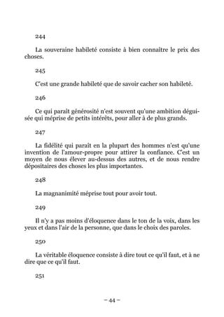– 44 –
244
La souveraine habileté consiste à bien connaître le prix des
choses.
245
C'est une grande habileté que de savoir cacher son habileté.
246
Ce qui paraît générosité n'est souvent qu'une ambition dégui-
sée qui méprise de petits intérêts, pour aller à de plus grands.
247
La fidélité qui paraît en la plupart des hommes n'est qu'une
invention de l'amour-propre pour attirer la confiance. C'est un
moyen de nous élever au-dessus des autres, et de nous rendre
dépositaires des choses les plus importantes.
248
La magnanimité méprise tout pour avoir tout.
249
Il n'y a pas moins d'éloquence dans le ton de la voix, dans les
yeux et dans l'air de la personne, que dans le choix des paroles.
250
La véritable éloquence consiste à dire tout ce qu'il faut, et à ne
dire que ce qu'il faut.
251
 