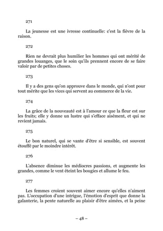 – 48 –
271
La jeunesse est une ivresse continuelle: c'est la fièvre de la
raison.
272
Rien ne devrait plus humilier les hommes qui ont mérité de
grandes louanges, que le soin qu'ils prennent encore de se faire
valoir par de petites choses.
273
Il y a des gens qu'on approuve dans le monde, qui n'ont pour
tout mérite que les vices qui servent au commerce de la vie.
274
La grâce de la nouveauté est à l'amour ce que la fleur est sur
les fruits; elle y donne un lustre qui s'efface aisément, et qui ne
revient jamais.
275
Le bon naturel, qui se vante d'être si sensible, est souvent
étouffé par le moindre intérêt.
276
L'absence diminue les médiocres passions, et augmente les
grandes, comme le vent éteint les bougies et allume le feu.
277
Les femmes croient souvent aimer encore qu'elles n'aiment
pas. L'occupation d'une intrigue, l'émotion d'esprit que donne la
galanterie, la pente naturelle au plaisir d'être aimées, et la peine
 