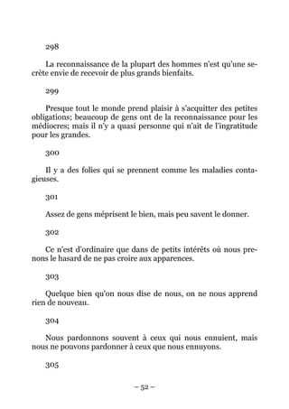 – 52 –
298
La reconnaissance de la plupart des hommes n'est qu'une se-
crète envie de recevoir de plus grands bienfaits.
299
Presque tout le monde prend plaisir à s'acquitter des petites
obligations; beaucoup de gens ont de la reconnaissance pour les
médiocres; mais il n'y a quasi personne qui n'ait de l'ingratitude
pour les grandes.
300
Il y a des folies qui se prennent comme les maladies conta-
gieuses.
301
Assez de gens méprisent le bien, mais peu savent le donner.
302
Ce n'est d'ordinaire que dans de petits intérêts où nous pre-
nons le hasard de ne pas croire aux apparences.
303
Quelque bien qu'on nous dise de nous, on ne nous apprend
rien de nouveau.
304
Nous pardonnons souvent à ceux qui nous ennuient, mais
nous ne pouvons pardonner à ceux que nous ennuyons.
305
 