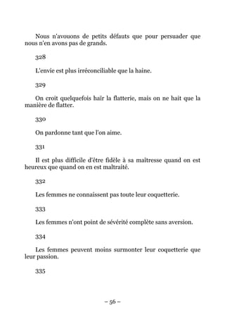 – 56 –
Nous n'avouons de petits défauts que pour persuader que
nous n'en avons pas de grands.
328
L'envie est plus irréconciliable que la haine.
329
On croit quelquefois haïr la flatterie, mais on ne hait que la
manière de flatter.
330
On pardonne tant que l'on aime.
331
Il est plus difficile d'être fidèle à sa maîtresse quand on est
heureux que quand on en est maltraité.
332
Les femmes ne connaissent pas toute leur coquetterie.
333
Les femmes n'ont point de sévérité complète sans aversion.
334
Les femmes peuvent moins surmonter leur coquetterie que
leur passion.
335
 