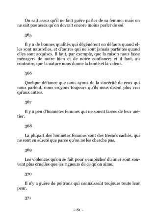– 61 –
On sait assez qu'il ne faut guère parler de sa femme; mais on
ne sait pas assez qu'on devrait encore moins parler de soi.
365
Il y a de bonnes qualités qui dégénèrent en défauts quand el-
les sont naturelles, et d'autres qui ne sont jamais parfaites quand
elles sont acquises. Il faut, par exemple, que la raison nous fasse
ménagers de notre bien et de notre confiance; et il faut, au
contraire, que la nature nous donne la bonté et la valeur.
366
Quelque défiance que nous ayons de la sincérité de ceux qui
nous parlent, nous croyons toujours qu'ils nous disent plus vrai
qu'aux autres.
367
Il y a peu d'honnêtes femmes qui ne soient lasses de leur mé-
tier.
368
La plupart des honnêtes femmes sont des trésors cachés, qui
ne sont en sûreté que parce qu'on ne les cherche pas.
369
Les violences qu'on se fait pour s'empêcher d'aimer sont sou-
vent plus cruelles que les rigueurs de ce qu'on aime.
370
Il n'y a guère de poltrons qui connaissent toujours toute leur
peur.
371
 