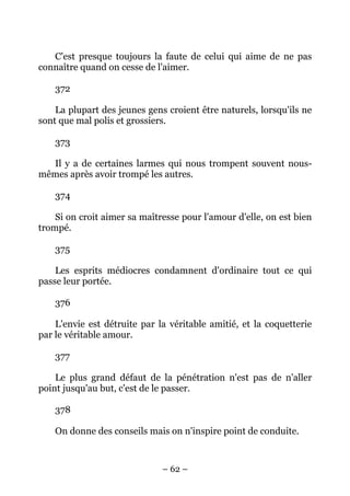 – 62 –
C'est presque toujours la faute de celui qui aime de ne pas
connaître quand on cesse de l'aimer.
372
La plupart des jeunes gens croient être naturels, lorsqu'ils ne
sont que mal polis et grossiers.
373
Il y a de certaines larmes qui nous trompent souvent nous-
mêmes après avoir trompé les autres.
374
Si on croit aimer sa maîtresse pour l'amour d'elle, on est bien
trompé.
375
Les esprits médiocres condamnent d'ordinaire tout ce qui
passe leur portée.
376
L'envie est détruite par la véritable amitié, et la coquetterie
par le véritable amour.
377
Le plus grand défaut de la pénétration n'est pas de n'aller
point jusqu'au but, c'est de le passer.
378
On donne des conseils mais on n'inspire point de conduite.
 