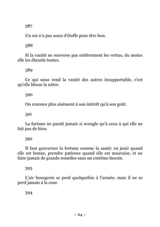 – 64 –
387
Un sot n'a pas assez d'étoffe pour être bon.
388
Si la vanité ne renverse pas entièrement les vertus, du moins
elle les ébranle toutes.
389
Ce qui nous rend la vanité des autres insupportable, c'est
qu'elle blesse la nôtre.
390
On renonce plus aisément à son intérêt qu'à son goût.
391
La fortune ne paraît jamais si aveugle qu'à ceux à qui elle ne
fait pas de bien.
392
Il faut gouverner la fortune comme la santé: en jouir quand
elle est bonne, prendre patience quand elle est mauvaise, et ne
faire jamais de grands remèdes sans un extrême besoin.
393
L'air bourgeois se perd quelquefois à l'armée; mais il ne se
perd jamais à la cour.
394
 