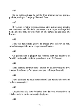 – 71 –
437
On ne doit pas juger du mérite d'un homme par ses grandes
qualités, mais par l'usage qu'il en sait faire.
438
Il y a une certaine reconnaissance vive qui ne nous acquitte
pas seulement des bienfaits que nous avons reçus, mais qui fait
même que nos amis nous doivent en leur payant ce que nous leur
devons.
439
Nous ne désirerions guère de choses avec ardeur, si nous
connaissions parfaitement ce que nous désirons.
440
Ce qui fait que la plupart des femmes sont peu touchées de
l'amitié, c'est qu'elle est fade quand on a senti de l'amour.
441
Dans l'amitié comme dans l'amour on est souvent plus heu-
reux par les choses qu'on ignore que par celles que l'on sait.
442
Nous essayons de nous faire honneur des défauts que nous ne
voulons pas corriger.
443
Les passions les plus violentes nous laissent quelquefois du
relâche, mais la vanité nous agite toujours.
444
 