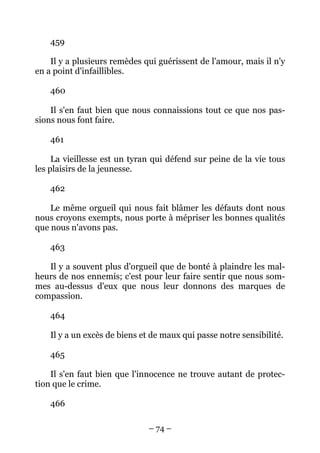 – 74 –
459
Il y a plusieurs remèdes qui guérissent de l'amour, mais il n'y
en a point d'infaillibles.
460
Il s'en faut bien que nous connaissions tout ce que nos pas-
sions nous font faire.
461
La vieillesse est un tyran qui défend sur peine de la vie tous
les plaisirs de la jeunesse.
462
Le même orgueil qui nous fait blâmer les défauts dont nous
nous croyons exempts, nous porte à mépriser les bonnes qualités
que nous n'avons pas.
463
Il y a souvent plus d'orgueil que de bonté à plaindre les mal-
heurs de nos ennemis; c'est pour leur faire sentir que nous som-
mes au-dessus d'eux que nous leur donnons des marques de
compassion.
464
Il y a un excès de biens et de maux qui passe notre sensibilité.
465
Il s'en faut bien que l'innocence ne trouve autant de protec-
tion que le crime.
466
 