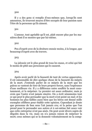 – 80 –
500
Il y a des gens si remplis d'eux-mêmes que, lorsqu'ils sont
amoureux, ils trouvent moyen d'être occupés de leur passion sans
l'être de la personne qu'ils aiment.
501
L'amour, tout agréable qu'il est, plaît encore plus par les ma-
nières dont il se montre que par lui-même.
502
Peu d'esprit avec de la droiture ennuie moins, à la longue, que
beaucoup d'esprit avec du travers.
503
La jalousie est le plus grand de tous les maux, et celui qui fait
le moins de pitié aux personnes qui le causent.
504
Après avoir parlé de la fausseté de tant de vertus apparentes,
il est raisonnable de dire quelque chose de la fausseté du mépris
de la mort. J'entends parler de ce mépris de la mort que les
païens se vantent de tirer de leurs propres forces, sans l'espérance
d'une meilleure vie. Il y a différence entre souffrir la mort cons-
tamment, et la mépriser. Le premier est assez ordinaire; mais je
crois que l'autre n'est jamais sincère. On a écrit néanmoins tout
ce qui peut le plus persuader que la mort n'est point un mal; et les
hommes les plus faibles aussi bien que les héros ont donné mille
exemples célèbres pour établir cette opinion. Cependant je doute
que personne de bon sens l'ait jamais cru; et la peine que l'on
prend pour le persuader aux autres et à soi-même fait assez voir
que cette entreprise n'est pas aisée. On peut avoir divers sujets de
dégoûts dans la vie, mais on n'a jamais raison de mépriser la
mort; ceux mêmes qui se la donnent volontairement ne la comp-
 