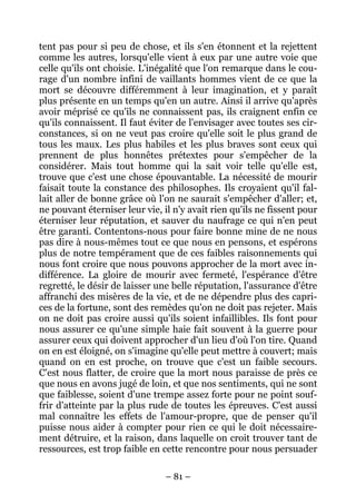 – 81 –
tent pas pour si peu de chose, et ils s'en étonnent et la rejettent
comme les autres, lorsqu'elle vient à eux par une autre voie que
celle qu'ils ont choisie. L'inégalité que l'on remarque dans le cou-
rage d'un nombre infini de vaillants hommes vient de ce que la
mort se découvre différemment à leur imagination, et y paraît
plus présente en un temps qu'en un autre. Ainsi il arrive qu'après
avoir méprisé ce qu'ils ne connaissent pas, ils craignent enfin ce
qu'ils connaissent. Il faut éviter de l'envisager avec toutes ses cir-
constances, si on ne veut pas croire qu'elle soit le plus grand de
tous les maux. Les plus habiles et les plus braves sont ceux qui
prennent de plus honnêtes prétextes pour s'empêcher de la
considérer. Mais tout homme qui la sait voir telle qu'elle est,
trouve que c'est une chose épouvantable. La nécessité de mourir
faisait toute la constance des philosophes. Ils croyaient qu'il fal-
lait aller de bonne grâce où l'on ne saurait s'empêcher d'aller; et,
ne pouvant éterniser leur vie, il n'y avait rien qu'ils ne fissent pour
éterniser leur réputation, et sauver du naufrage ce qui n'en peut
être garanti. Contentons-nous pour faire bonne mine de ne nous
pas dire à nous-mêmes tout ce que nous en pensons, et espérons
plus de notre tempérament que de ces faibles raisonnements qui
nous font croire que nous pouvons approcher de la mort avec in-
différence. La gloire de mourir avec fermeté, l'espérance d'être
regretté, le désir de laisser une belle réputation, l'assurance d'être
affranchi des misères de la vie, et de ne dépendre plus des capri-
ces de la fortune, sont des remèdes qu'on ne doit pas rejeter. Mais
on ne doit pas croire aussi qu'ils soient infaillibles. Ils font pour
nous assurer ce qu'une simple haie fait souvent à la guerre pour
assurer ceux qui doivent approcher d'un lieu d'où l'on tire. Quand
on en est éloigné, on s'imagine qu'elle peut mettre à couvert; mais
quand on en est proche, on trouve que c'est un faible secours.
C'est nous flatter, de croire que la mort nous paraisse de près ce
que nous en avons jugé de loin, et que nos sentiments, qui ne sont
que faiblesse, soient d'une trempe assez forte pour ne point souf-
frir d'atteinte par la plus rude de toutes les épreuves. C'est aussi
mal connaître les effets de l'amour-propre, que de penser qu'il
puisse nous aider à compter pour rien ce qui le doit nécessaire-
ment détruire, et la raison, dans laquelle on croit trouver tant de
ressources, est trop faible en cette rencontre pour nous persuader
 