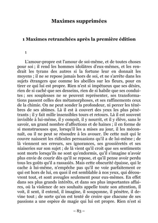 – 83 –
Maximes supprimées
1 Maximes retranchées après la première édition
1
L'amour-propre est l'amour de soi-même, et de toutes choses
pour soi ; il rend les hommes idolâtres d'eux-mêmes, et les ren-
drait les tyrans des autres si la fortune leur en donnait les
moyens ; il ne se repose jamais hors de soi, et ne s'arrête dans les
sujets étrangers que comme les abeilles sur les fleurs, pour en
tirer ce qui lui est propre. Rien n'est si impétueux que ses désirs,
rien de si caché que ses desseins, rien de si habile que ses condui-
tes ; ses souplesses ne se peuvent représenter, ses transforma-
tions passent celles des métamorphoses, et ses raffinements ceux
de la chimie. On ne peut sonder la profondeur, ni percer les ténè-
bres de ses abîmes. Là il est à couvert des yeux les plus péné-
trants ; il y fait mille insensibles tours et retours. Là il est souvent
invisible à lui-même, il y conçoit, il y nourrit, et il y élève, sans le
savoir, un grand nombre d'affections et de haines ; il en forme de
si monstrueuses que, lorsqu'il les a mises au jour, il les mécon-
naît, ou il ne peut se résoudre à les avouer. De cette nuit qui le
couvre naissent les ridicules persuasions qu'il a de lui-même ; de
là viennent ses erreurs, ses ignorances, ses grossièretés et ses
niaiseries sur son sujet ; de là vient qu'il croit que ses sentiments
sont morts lorsqu'ils ne sont qu'endormis, qu'il s'imagine n'avoir
plus envie de courir dès qu'il se repose, et qu'il pense avoir perdu
tous les goûts qu'il a rassasiés. Mais cette obscurité épaisse, qui le
cache à lui-même, n'empêche pas qu'il ne voie parfaitement ce
qui est hors de lui, en quoi il est semblable à nos yeux, qui décou-
vrent tout, et sont aveugles seulement pour eux-mêmes. En effet
dans ses plus grands intérêts, et dans ses plus importantes affai-
res, où la violence de ses souhaits appelle toute son attention, il
voit, il sent, il entend, il imagine, il soupçonne, il pénètre, il de-
vine tout ; de sorte qu'on est tenté de croire que chacune de ses
passions a une espèce de magie qui lui est propre. Rien n'est si
 